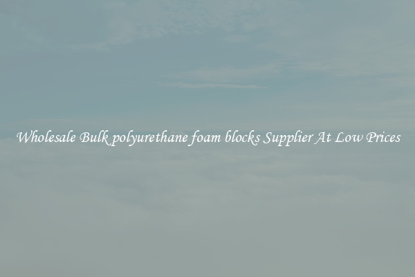 Wholesale Bulk polyurethane foam blocks Supplier At Low Prices